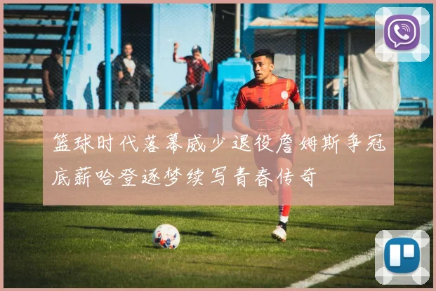 篮球时代落幕威少退役詹姆斯争冠底薪哈登逐梦续写青春传奇