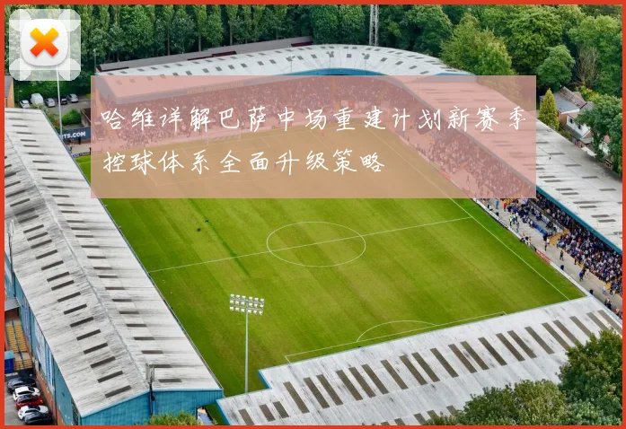 哈维详解巴萨中场重建计划新赛季控球体系全面升级策略